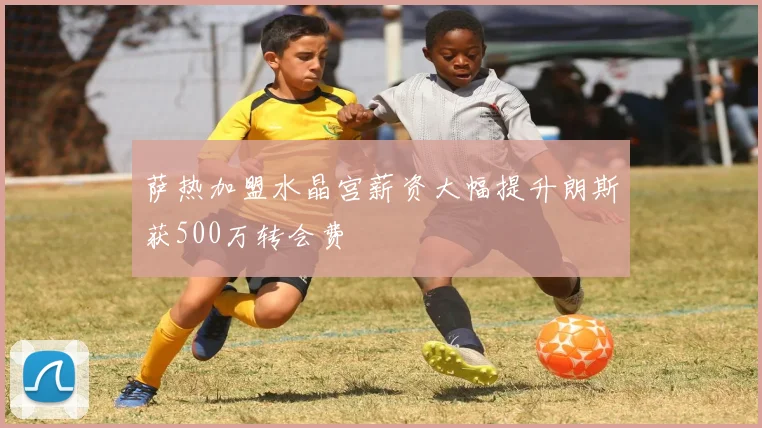 萨热加盟水晶宫薪资大幅提升朗斯获500万转会费