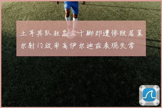 土耳其队狂轰三十脚却遭惨败居莱尔射门效率高伊尔迪兹表现失常