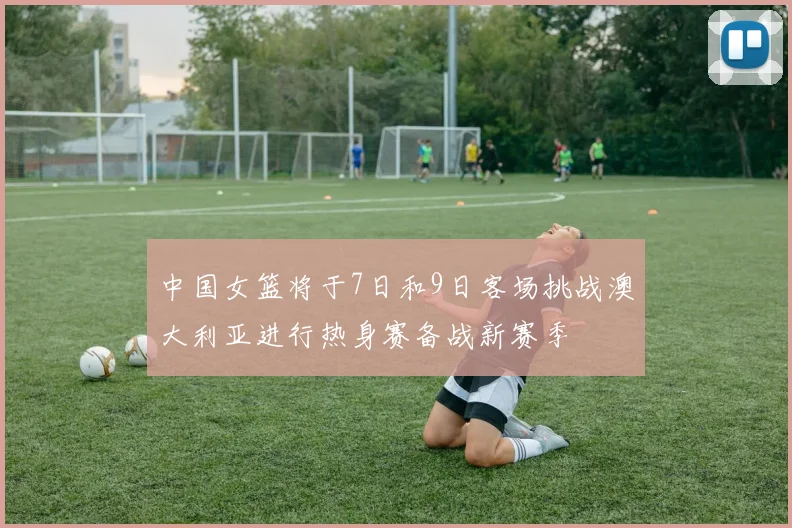 中国女篮将于7日和9日客场挑战澳大利亚进行热身赛备战新赛季