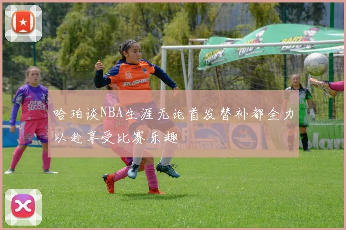 哈珀谈NBA生涯无论首发替补都全力以赴享受比赛乐趣