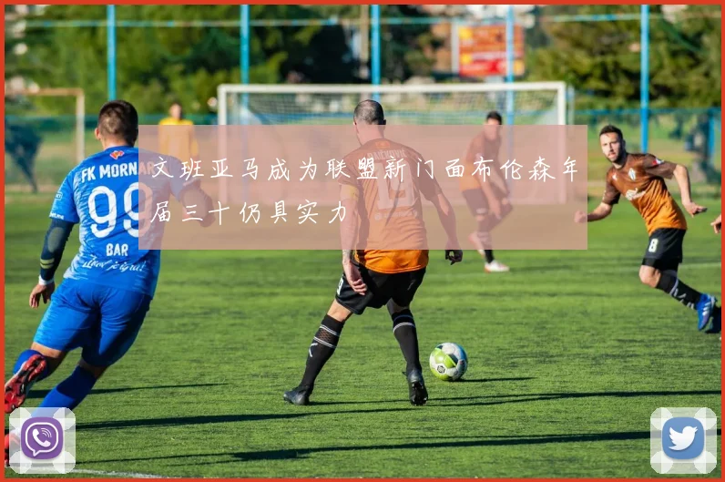 文班亚马成为联盟新门面布伦森年届三十仍具实力