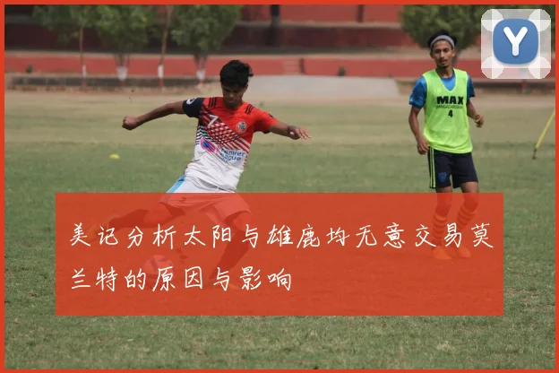 美记分析太阳与雄鹿均无意交易莫兰特的原因与影响