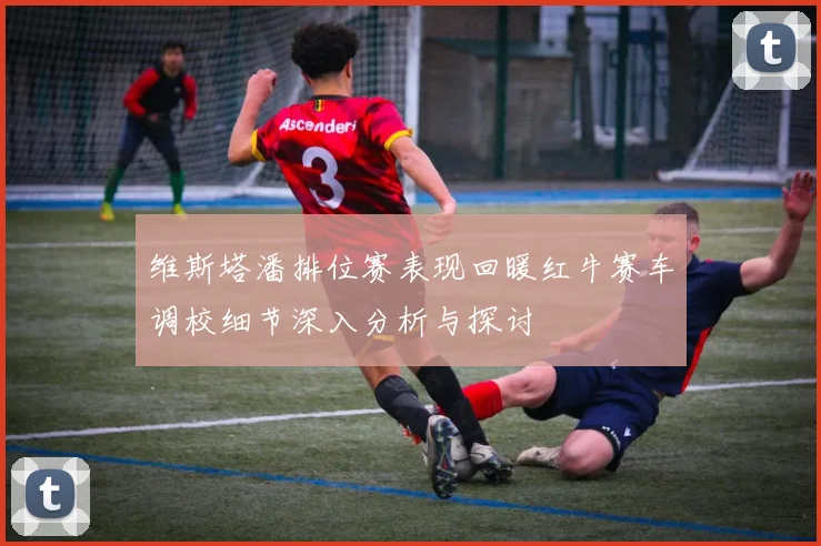 维斯塔潘排位赛表现回暖红牛赛车调校细节深入分析与探讨
