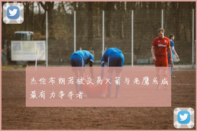杰伦布朗若被交易火箭与老鹰或成最有力争夺者