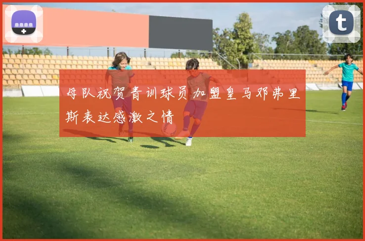 母队祝贺青训球员加盟皇马邓弗里斯表达感激之情