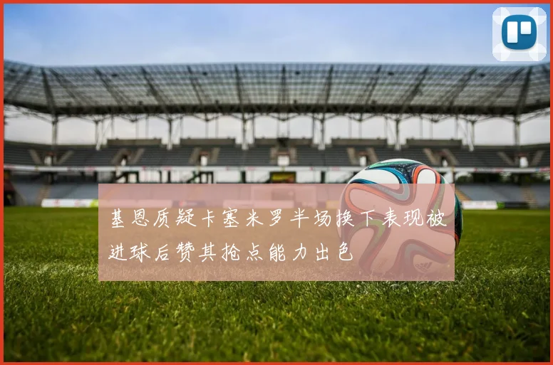 基恩质疑卡塞米罗半场换下表现被进球后赞其抢点能力出色