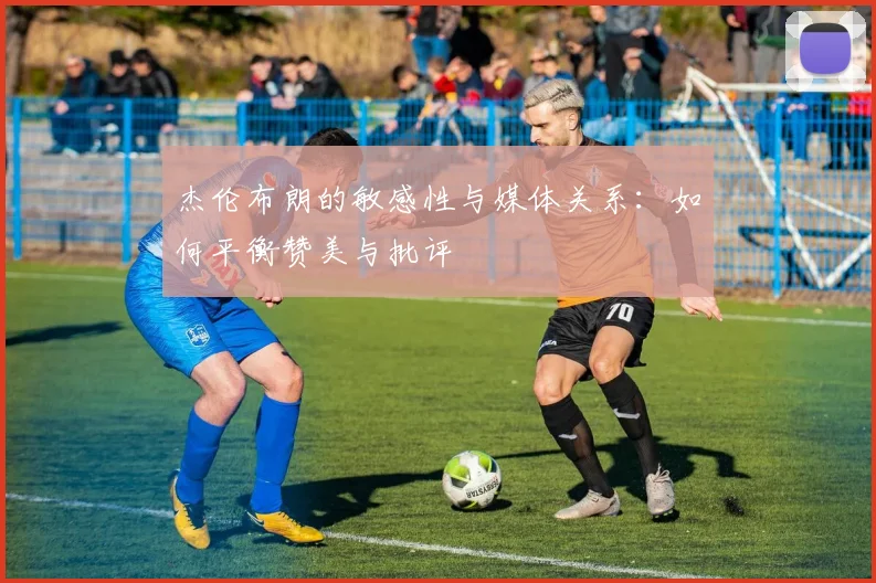 杰伦布朗的敏感性与媒体关系：如何平衡赞美与批评