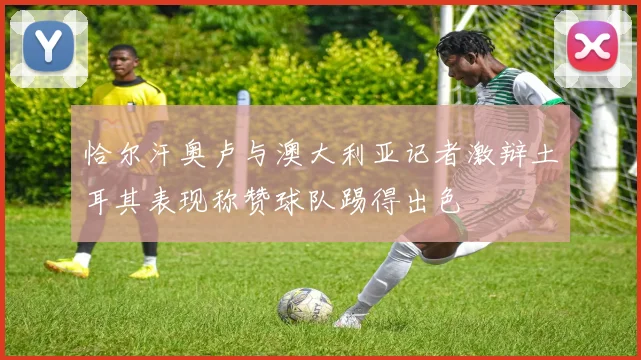 恰尔汗奥卢与澳大利亚记者激辩土耳其表现称赞球队踢得出色