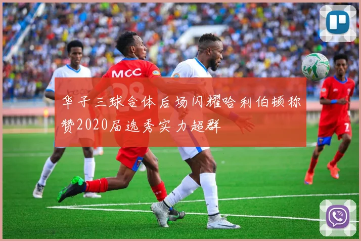 华子三球合体后场闪耀哈利伯顿称赞2020届选秀实力超群