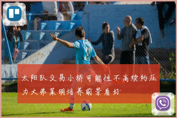 太阳队交易小桥可能性不高续约压力大弗莱明培养前景看好