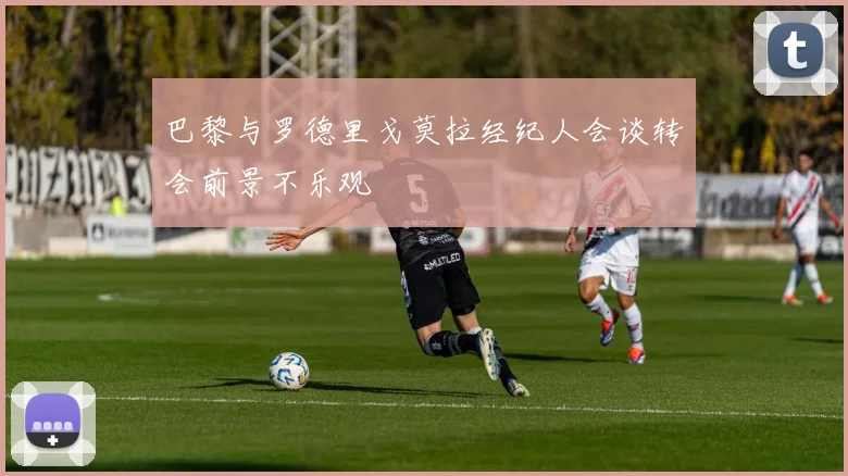 巴黎与罗德里戈莫拉经纪人会谈转会前景不乐观
