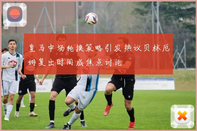 皇马中场轮换策略引发热议贝林厄姆复出时间成焦点讨论