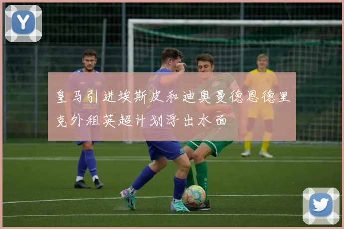 皇马引进埃斯皮和迪奥曼德恩德里克外租英超计划浮出水面