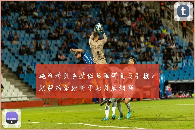 施洛特贝克受伤或阻碍皇马引援计划解约条款将于七月底到期