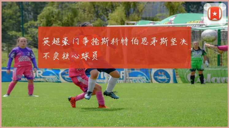 英超豪门争抢斯科特伯恩茅斯坚决不卖核心球员